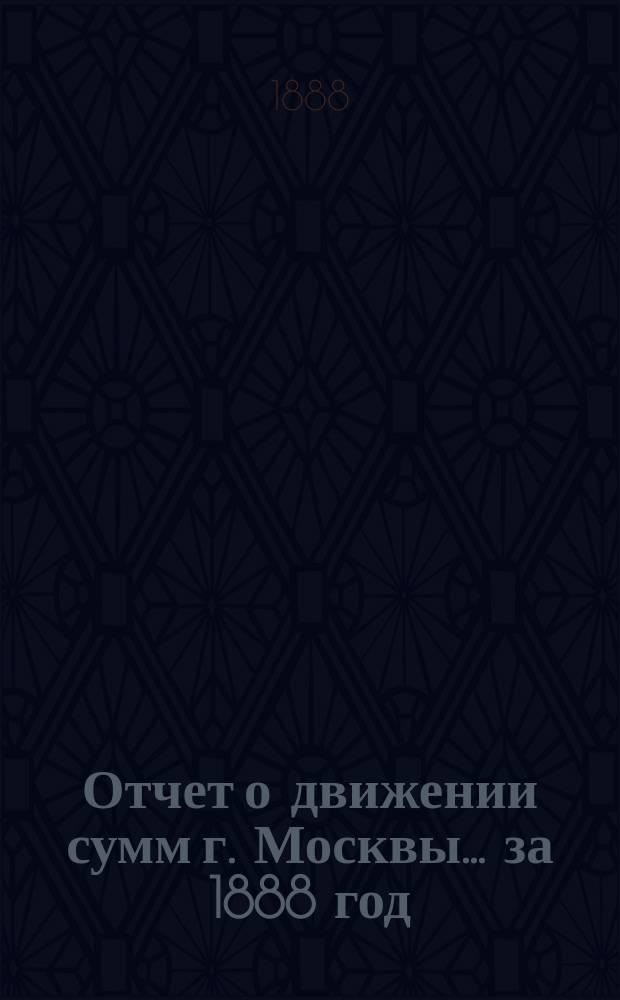Отчет о движении сумм г. Москвы... за 1888 год
