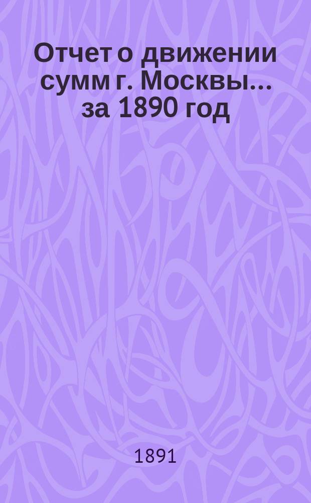 Отчет о движении сумм г. Москвы... за 1890 год