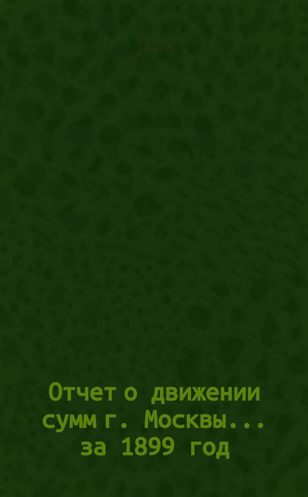 Отчет о движении сумм г. Москвы... за 1899 год