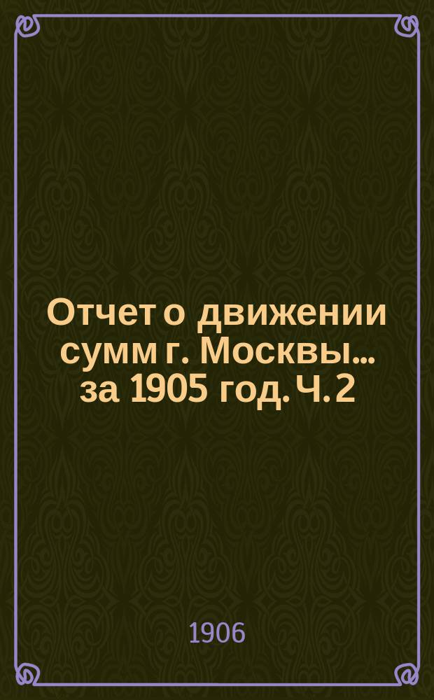 Отчет о движении сумм г. Москвы... за 1905 год. Ч. 2