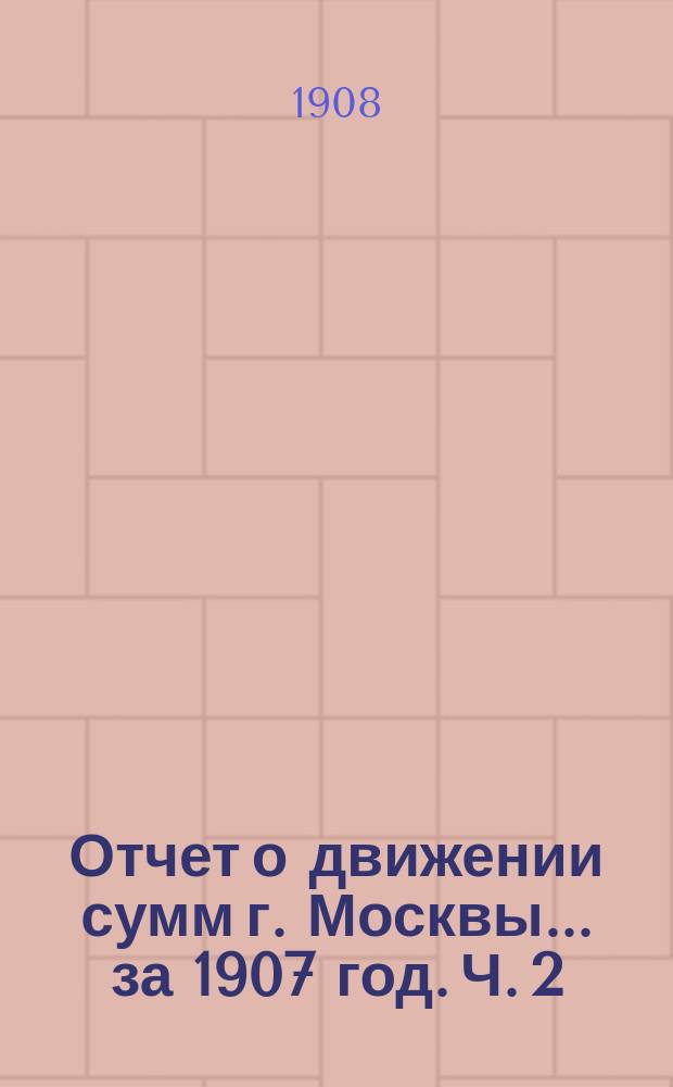 Отчет о движении сумм г. Москвы... за 1907 год. Ч. 2 : Отчет по доходам и расходам обыкновенного бюджета