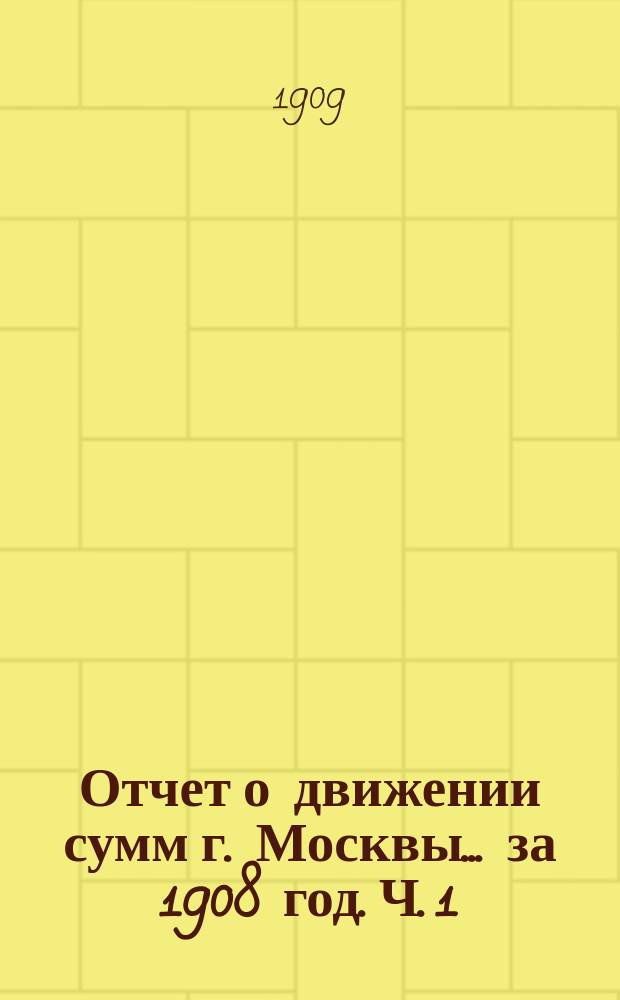 Отчет о движении сумм г. Москвы... за 1908 год. Ч. 1