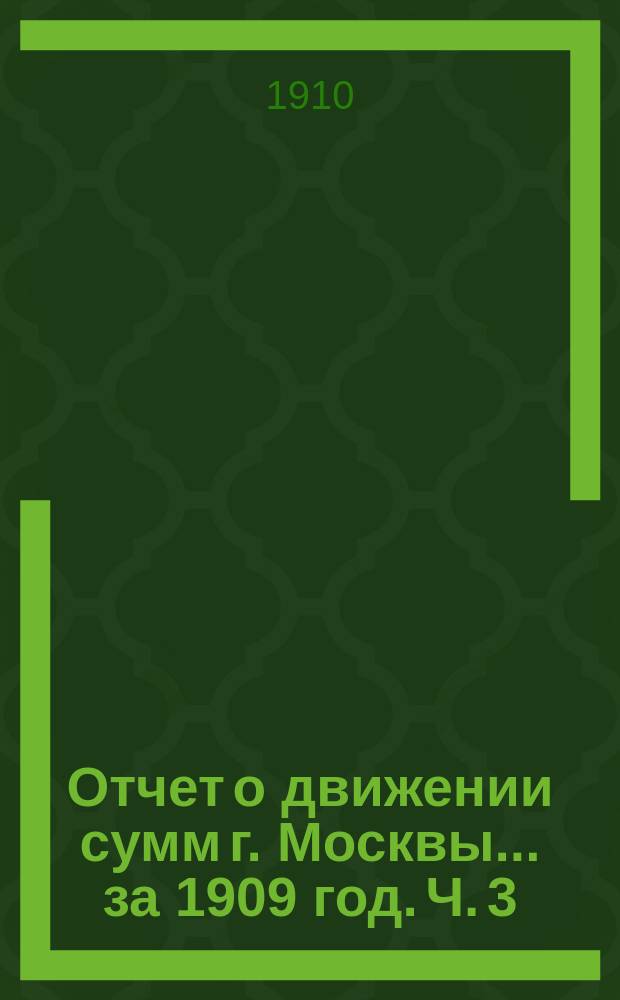 Отчет о движении сумм г. Москвы... за 1909 год. Ч. 3 : Отчет по неприкосновенным, специальным и депозитным капиталам г. Москвы за 1909 год