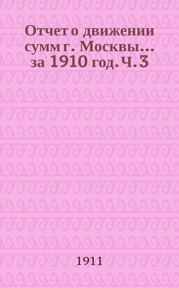 Отчет о движении сумм г. Москвы... за 1910 год. Ч. 3 : Отчет по неприкосновенным, специальным и депозитным капиталам г. Москвы за 1910 год