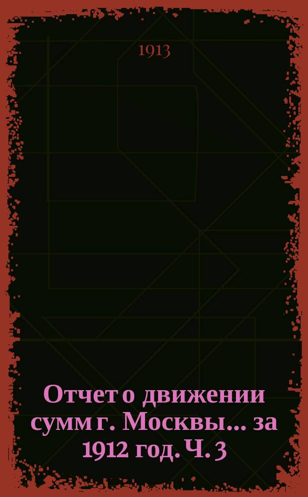 Отчет о движении сумм г. Москвы... за 1912 год. Ч. 3 : Отчет по неприкосновенным, специальным и депозитным капиталам г. Москвы за 1912 год