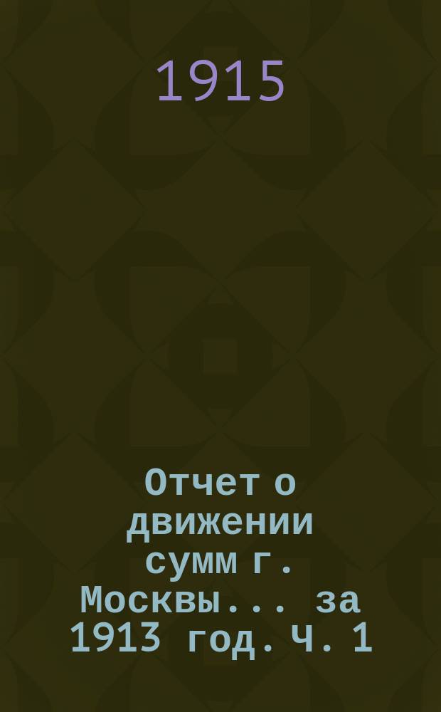 Отчет о движении сумм г. Москвы... за 1913 год. Ч. 1