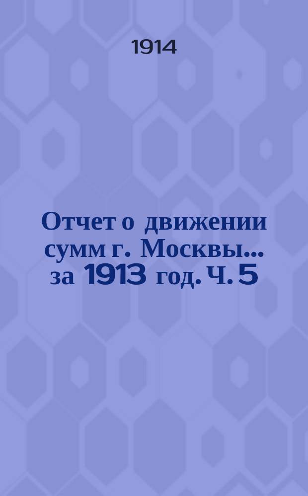 Отчет о движении сумм г. Москвы... за 1913 год. Ч. 5 : Отчеты предприятий