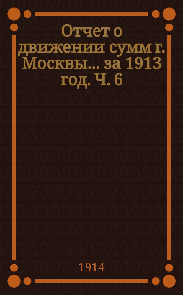 Отчет о движении сумм г. Москвы... за 1913 год. Ч. 6 : Отчеты строительных отделов по сооружениям за счет заемных средств
