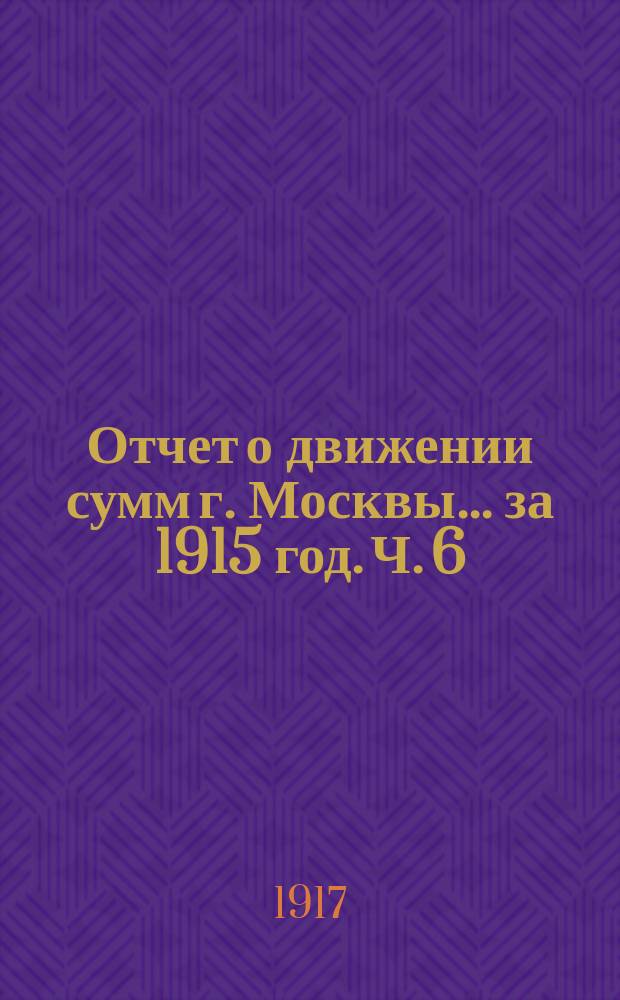 Отчет о движении сумм г. Москвы... за 1915 год. Ч. 6 : Отчеты строительных отделов по сооружениям за счет заемных средств