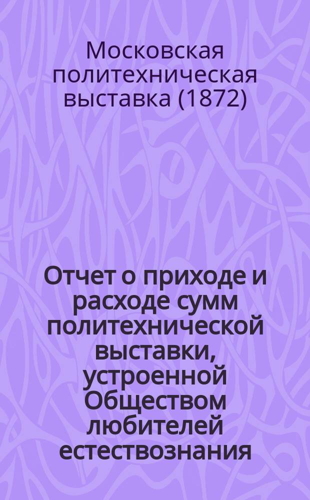 Отчет о приходе и расходе сумм политехнической выставки, устроенной Обществом любителей естествознания, антропологии и этнографии при Московском университете : С 1 июля 1870 по 1 дек. 1873 г