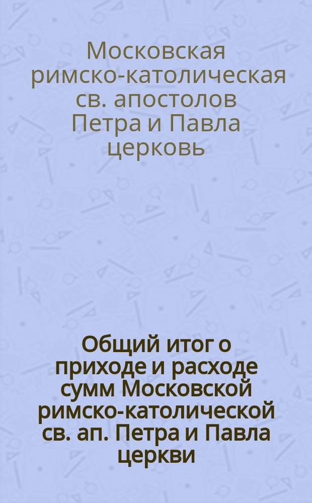 Общий итог о приходе и расходе сумм Московской римско-католической св. ап. Петра и Павла церкви...