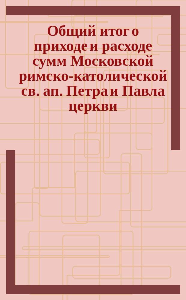 Общий итог о приходе и расходе сумм Московской римско-католической св. ап. Петра и Павла церкви... ... за 1874 год