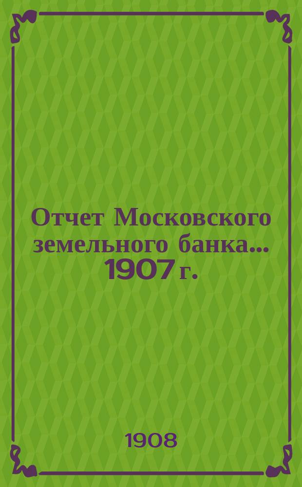 Отчет Московского земельного банка... 1907 г. : С 1-го января 1907 года по 1-е января 1908 года