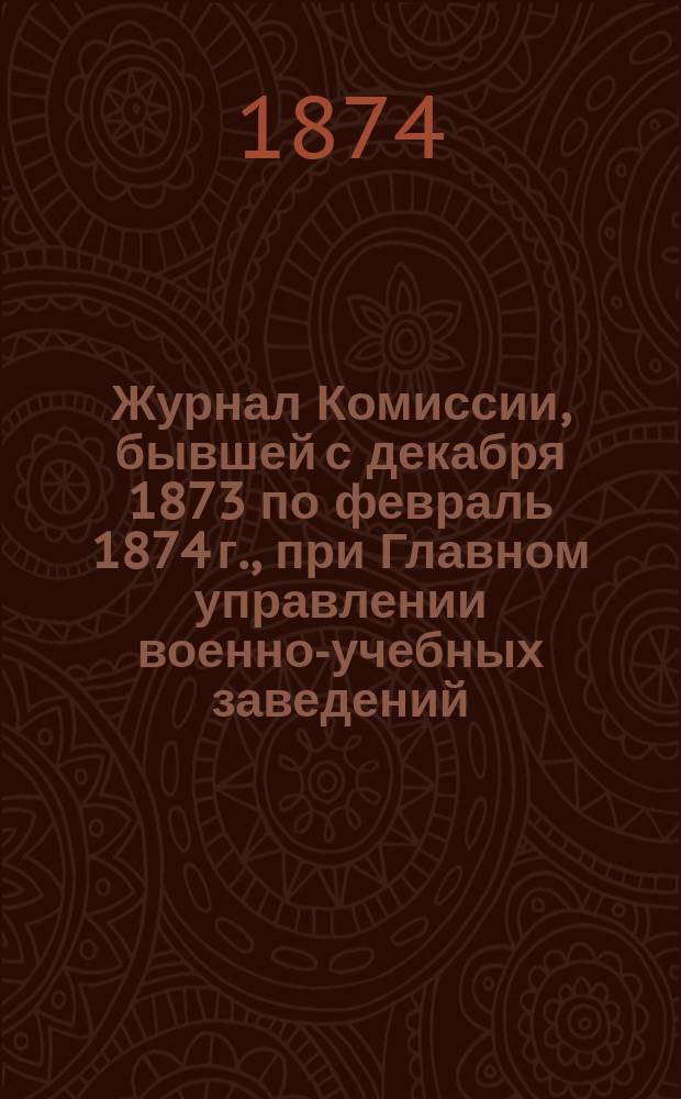 Журнал Комиссии, бывшей с декабря 1873 по февраль 1874 г., при Главном управлении военно-учебных заведений, для рассмотрения практических работ в поле, представленных юнкерскими училищами за 1871-1872 и 1872-1873 учебные годы, на основании циркулярного распоряжения 4 марта 1871 года