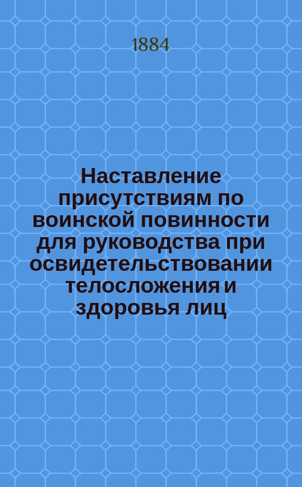 Наставление присутствиям по воинской повинности для руководства при освидетельствовании телосложения и здоровья лиц, призванных к исполнению сей повинности : Вновь изд. присутствиям по воинск. повинности взамен Наставления 1876 г. : Припечатано в Правит. вестн. ..
