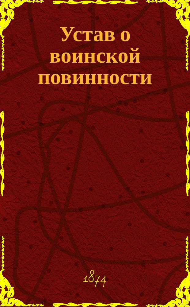 Устав о воинской повинности : Выс. утв. 1 янв. 1874 г. : Со всеми подлежащими к оному доп. статей законов о состояниях, Воинского устава о наказаниях и правительственных постановлений о физических недостатках и болезнях, препятствующих поступлению в воен. службу