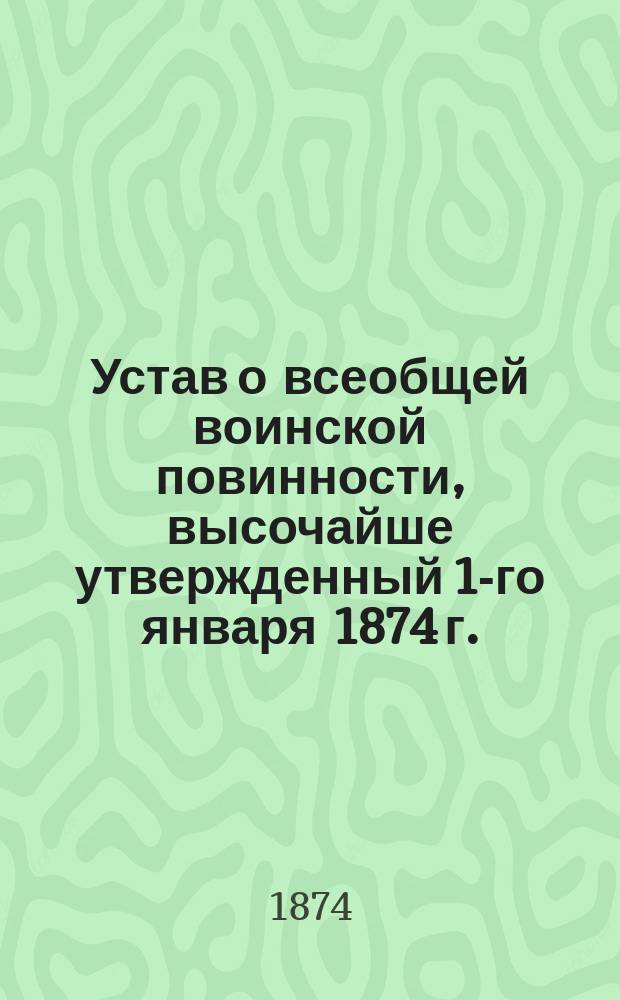 Устав о всеобщей воинской повинности, высочайше утвержденный 1-го января 1874 г. : С прил. Высочайшего манифеста и Указа Правительствующему сенату
