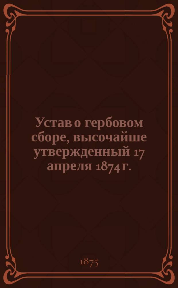 Устав о гербовом сборе, высочайше утвержденный 17 апреля 1874 г. : С прил. доп. узаконений и алф. перечня документов и актов, подлежащих гербовому сбору и от него изъятых