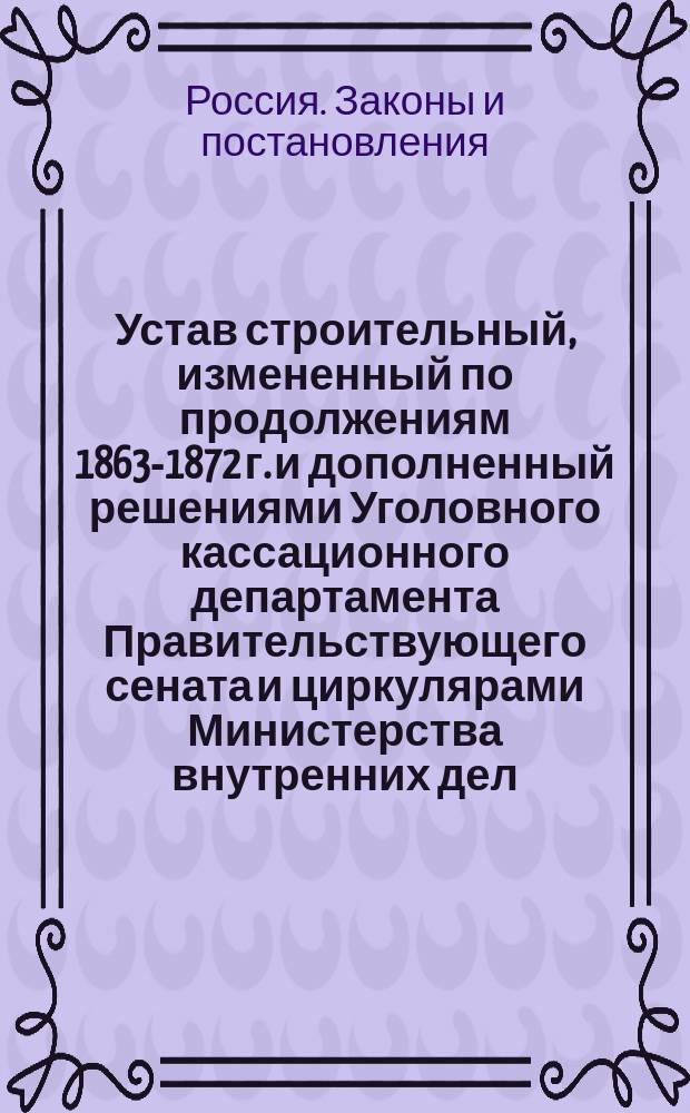 Устав строительный, измененный по продолжениям 1863-1872 г. и дополненный решениями Уголовного кассационного департамента Правительствующего сената и циркулярами Министерства внутренних дел