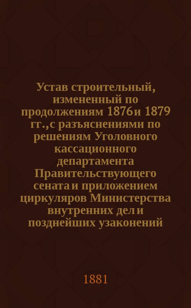 Устав строительный, измененный по продолжениям 1876 и 1879 гг., с разъяснениями по решениям Уголовного кассационного департамента Правительствующего сената и приложением циркуляров Министерства внутренних дел и позднейших узаконений