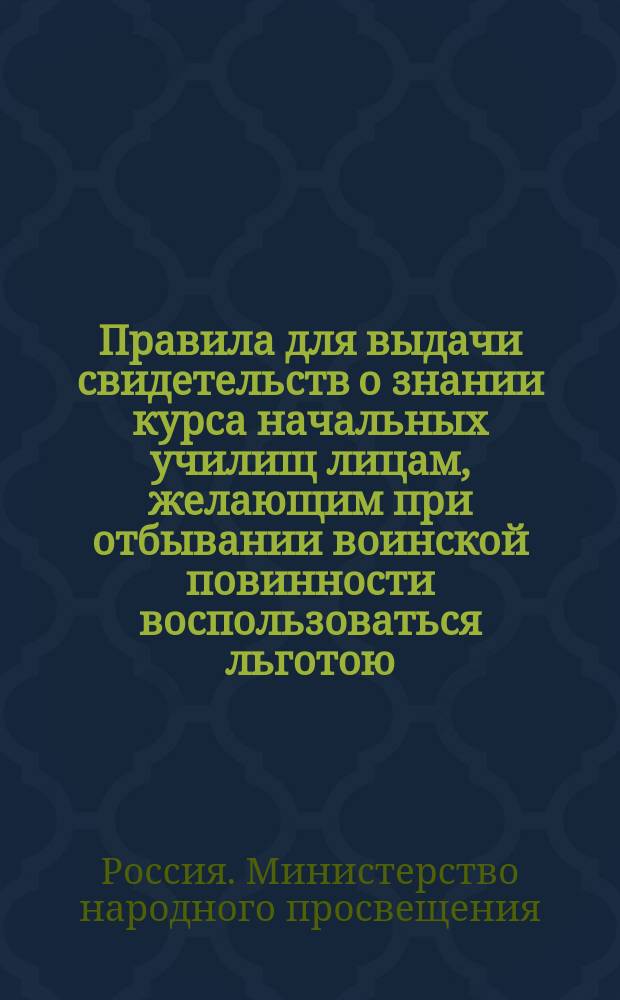 Правила для выдачи свидетельств о знании курса начальных училищ лицам, желающим при отбывании воинской повинности воспользоваться льготою, определенною п. 4 ст. 56 Устава о воинской повинности