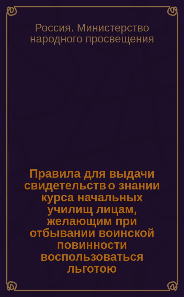 Правила для выдачи свидетельств о знании курса начальных училищ лицам, желающим при отбывании воинской повинности воспользоваться льготою, определенною п. 4 ст. 56 Устава о воинской повинности