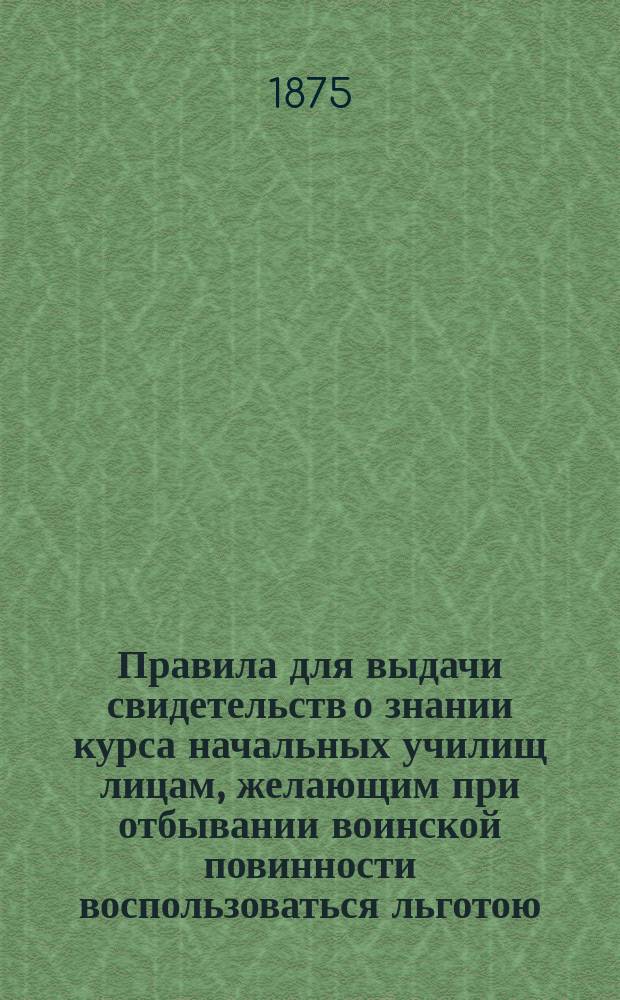 Правила для выдачи свидетельств о знании курса начальных училищ лицам, желающим при отбывании воинской повинности воспользоваться льготою, определенною п. 4 ст. 56 Устава о воинской повинности