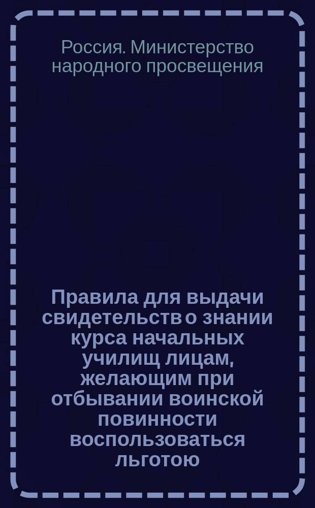 Правила для выдачи свидетельств о знании курса начальных училищ лицам, желающим при отбывании воинской повинности воспользоваться льготою, определенною п. 4 ст. 56 Устава о воинской повинности