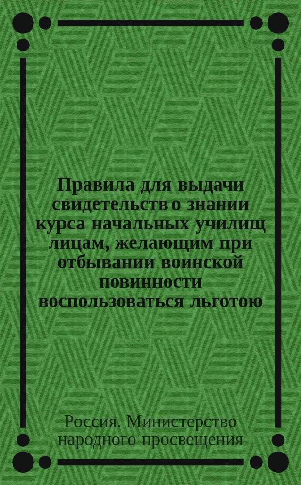 Правила для выдачи свидетельств о знании курса начальных училищ лицам, желающим при отбывании воинской повинности воспользоваться льготою, определенною п. 4 ст. 56 Устава о воинской повинности : Утв. 16 ноября 1885 г