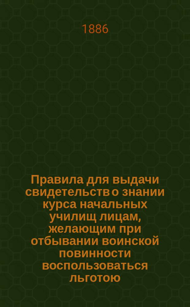 Правила для выдачи свидетельств о знании курса начальных училищ лицам, желающим при отбывании воинской повинности воспользоваться льготою, определенною п. 4 ст. 56 Устава о воинской повинности : Утв. 16 ноября 1885 г