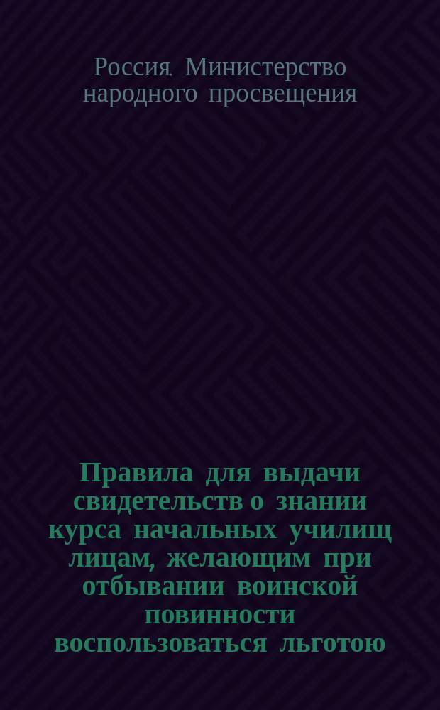 Правила для выдачи свидетельств о знании курса начальных училищ лицам, желающим при отбывании воинской повинности воспользоваться льготою, определенною п. 4 ст. 56 Устава о воинской повинности : Утв. 16 ноября 1885 г