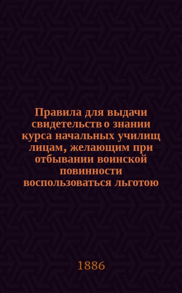 Правила для выдачи свидетельств о знании курса начальных училищ лицам, желающим при отбывании воинской повинности воспользоваться льготою, определенною п. 4 ст. 56 Устава о воинской повинности : Утв. 16 ноября 1885 г