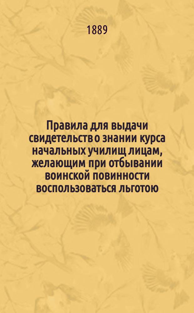 Правила для выдачи свидетельств о знании курса начальных училищ лицам, желающим при отбывании воинской повинности воспользоваться льготою, определенною п. 4 ст. 56 Устава о воинской повинности : Утв. 16 ноября 1885 г