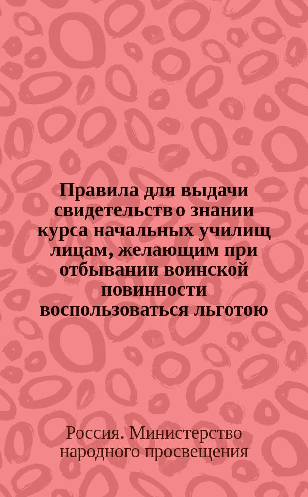 Правила для выдачи свидетельств о знании курса начальных училищ лицам, желающим при отбывании воинской повинности воспользоваться льготою, определенною п. 4 ст. 56 Устава о воинской повинности : Утв. 16 ноября 1885 г