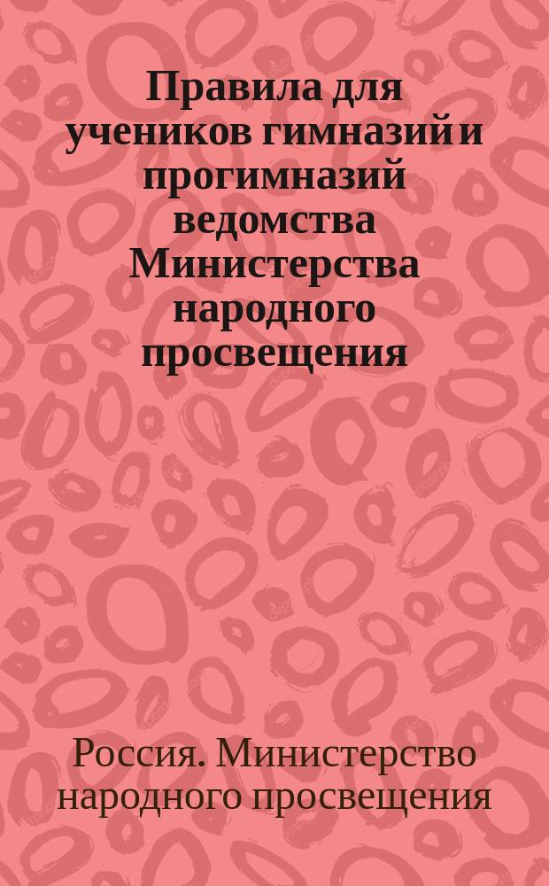 Правила для учеников гимназий и прогимназий ведомства Министерства народного просвещения; Правила о взысканиях: Утв. ... 4-го мая 1874 г.; Объяснительная записка в дополнение к правилам для учеников гимназий и прогимназий и к правилам о взысканиях