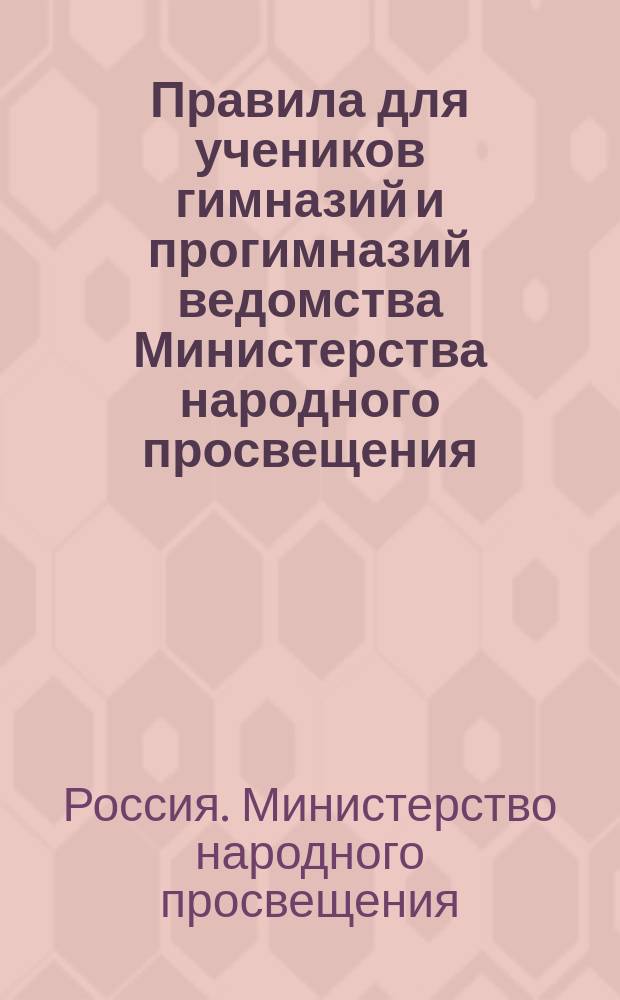 Правила для учеников гимназий и прогимназий ведомства Министерства народного просвещения; Правила о взысканиях: Утв. ... 4-го мая 1874 г.; Объяснительная записка в дополнение к правилам для учеников гимназий и прогимназий и к правилам о взысканиях