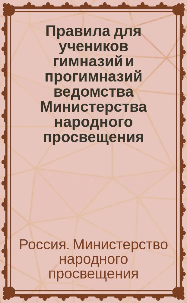 Правила для учеников гимназий и прогимназий ведомства Министерства народного просвещения; Правила о взысканиях: Утв. ... 4-го мая 1874 г.; Объяснительная записка в дополнение к правилам для учеников гимназий и прогимназий и к правилам о взысканиях