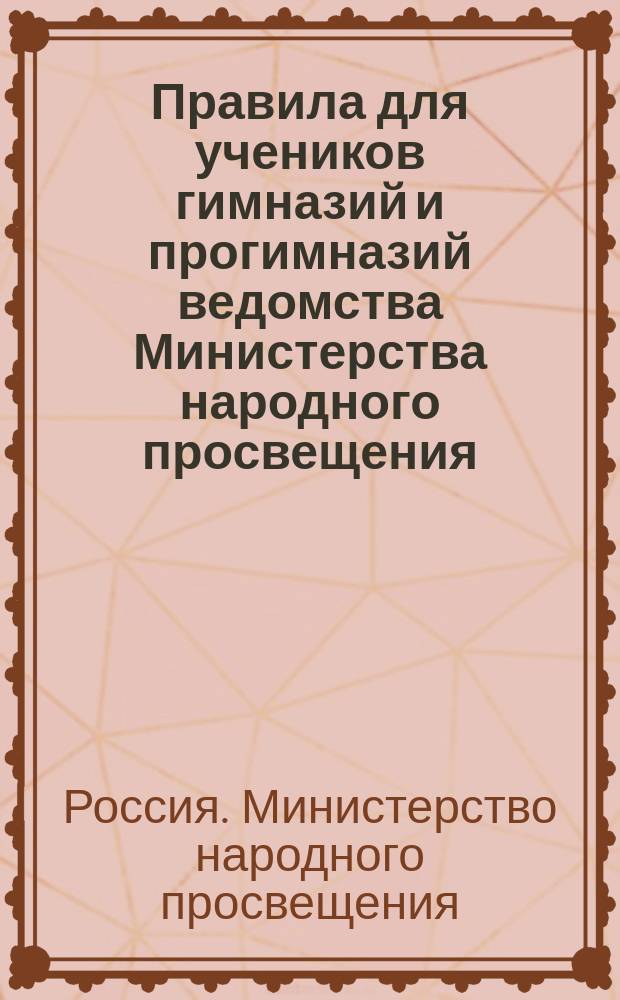 Правила для учеников гимназий и прогимназий ведомства Министерства народного просвещения; Правила о взысканиях: Утв. ... 4-го мая 1874 г.; Объяснительная записка в дополнение к правилам для учеников гимназий и прогимназий и к правилам о взысканиях