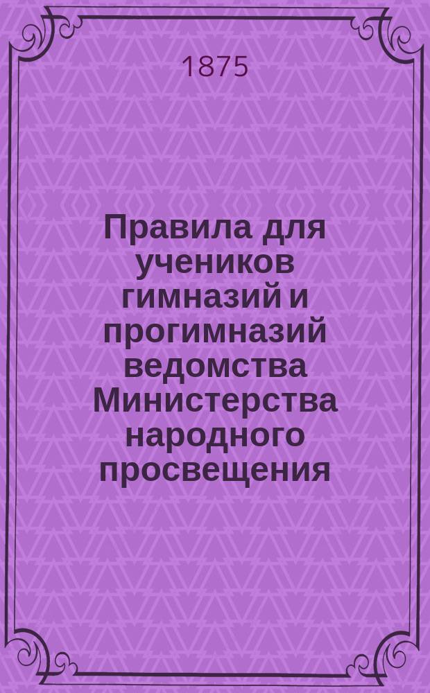 Правила для учеников гимназий и прогимназий ведомства Министерства народного просвещения; Правила о взысканиях: Утв. ... 4-го мая 1874 г.; Объяснительная записка в дополнение к правилам для учеников гимназий и прогимназий и к правилам о взысканиях