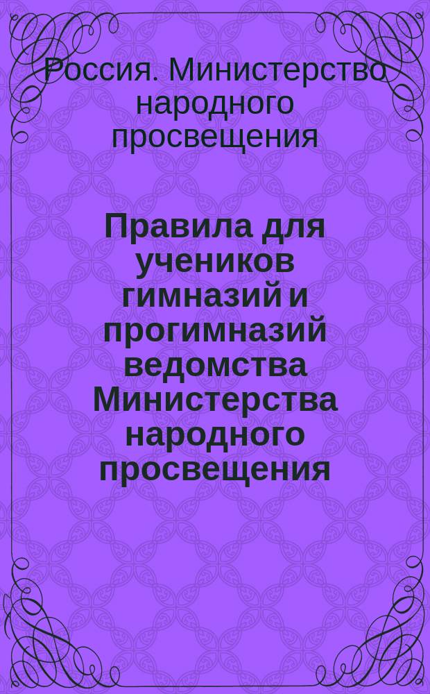 Правила для учеников гимназий и прогимназий ведомства Министерства народного просвещения; Правила о взысканиях: Утв. ... 4-го мая 1874 г.; Объяснительная записка в дополнение к правилам для учеников гимназий и прогимназий и к правилам о взысканиях