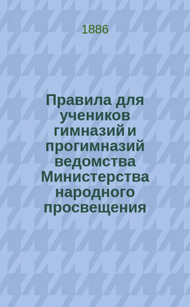 Правила для учеников гимназий и прогимназий ведомства Министерства народного просвещения; Правила о взысканиях: Утв. ... 4-го мая 1874 г.; Объяснительная записка в дополнение к правилам для учеников гимназий и прогимназий и к правилам о взысканиях