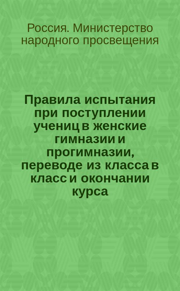 Правила испытания при поступлении учениц в женские гимназии и прогимназии, переводе из класса в класс и окончании курса, а равно и других потребностей учебного дела : (Утв. г. министром нар. прос. 31 авг. 1874 г.)