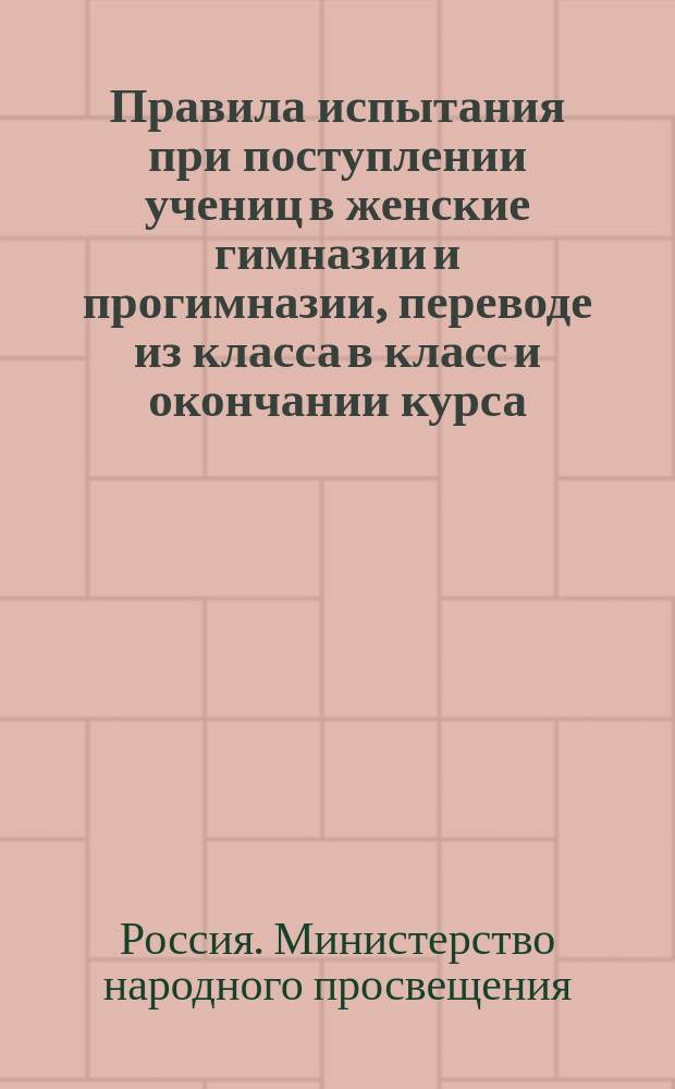 Правила испытания при поступлении учениц в женские гимназии и прогимназии, переводе из класса в класс и окончании курса, а равно и других потребностей учебного дела : (Утв. г. министром нар. прос. 31 авг. 1874 г.)
