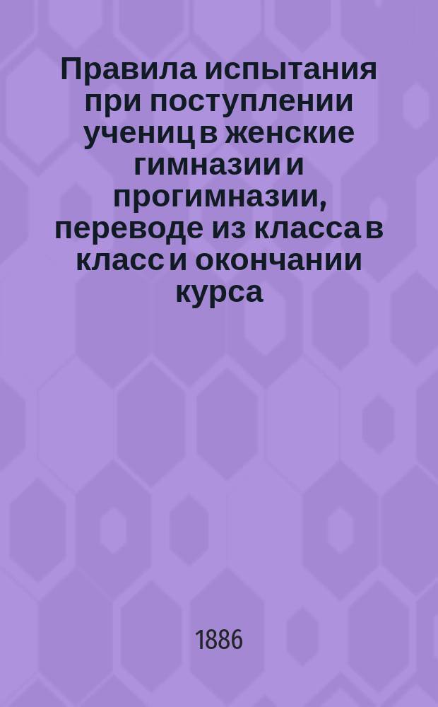 Правила испытания при поступлении учениц в женские гимназии и прогимназии, переводе из класса в класс и окончании курса, а равно и других потребностей учебного дела : (Утв. г. министром нар. прос. 31 авг. 1874 г.)
