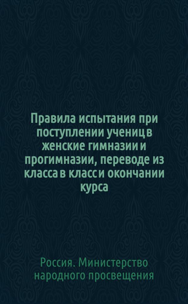Правила испытания при поступлении учениц в женские гимназии и прогимназии, переводе из класса в класс и окончании курса, а равно и других потребностей учебного дела : (Утв. г. министром нар. прос. 31 авг. 1874 г.)