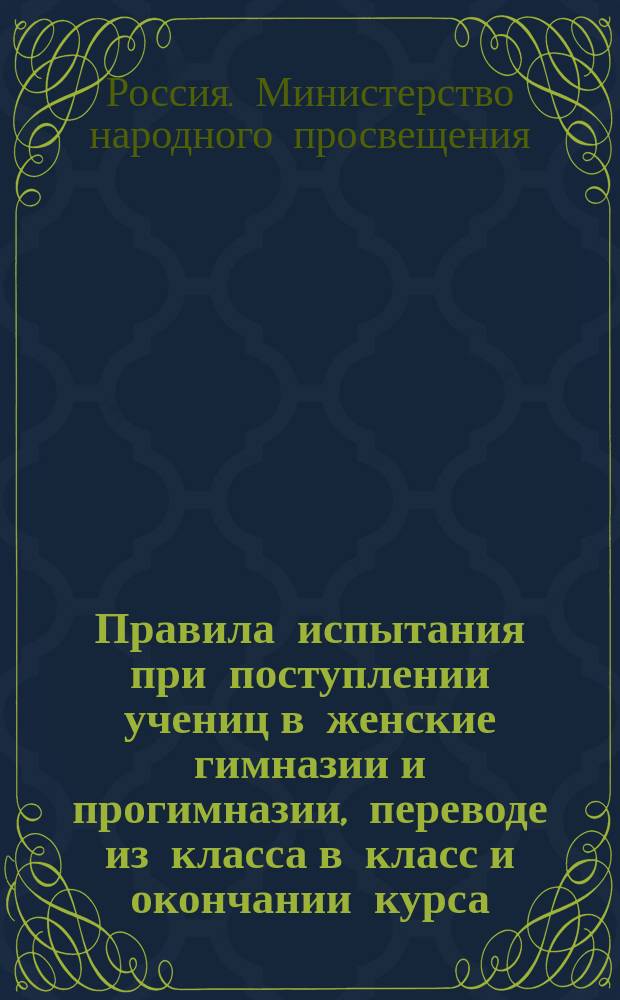 Правила испытания при поступлении учениц в женские гимназии и прогимназии, переводе из класса в класс и окончании курса, а равно и других потребностей учебного дела : (Утв. г. министром нар. прос. 31 авг. 1874 г.)
