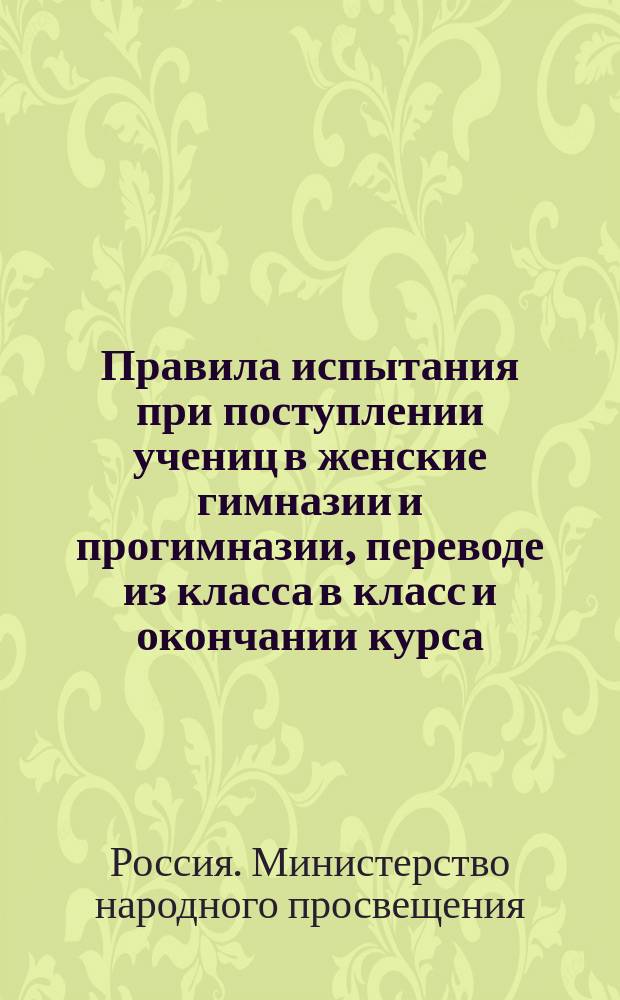 Правила испытания при поступлении учениц в женские гимназии и прогимназии, переводе из класса в класс и окончании курса, а равно и других потребностей учебного дела : (Утв. г. министром нар. прос. 31 авг. 1874 г.)