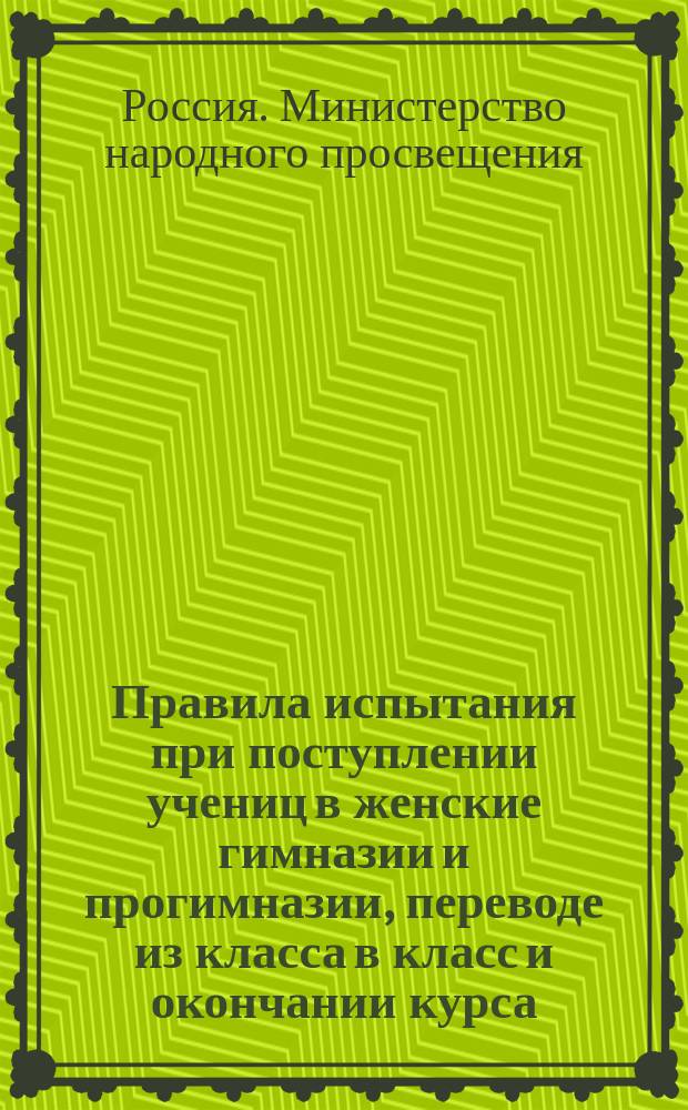 Правила испытания при поступлении учениц в женские гимназии и прогимназии, переводе из класса в класс и окончании курса, а равно и других потребностей учебного дела : (Утв. г. министром нар. прос. 31 авг. 1874 г.)