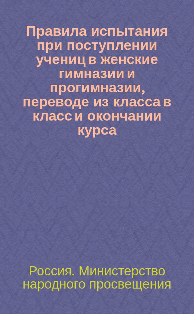 Правила испытания при поступлении учениц в женские гимназии и прогимназии, переводе из класса в класс и окончании курса, а равно и других потребностей учебного дела : (Утв. г. министром нар. прос. 31 авг. 1874 г.)