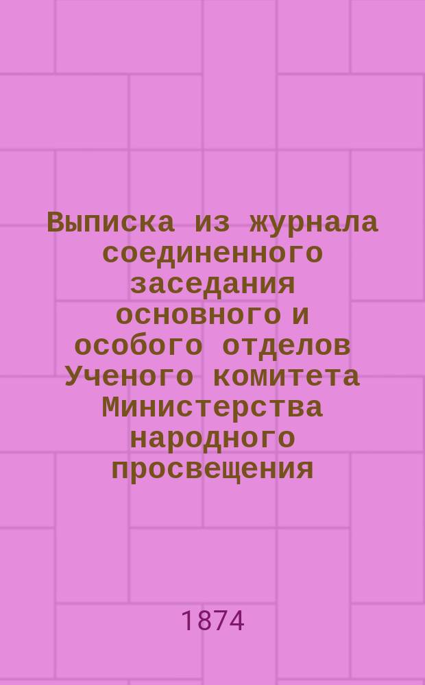 Выписка из журнала соединенного заседания основного и особого отделов Ученого комитета Министерства народного просвещения : 25-го и 26-го нояб. 1874 г. (№ 474)